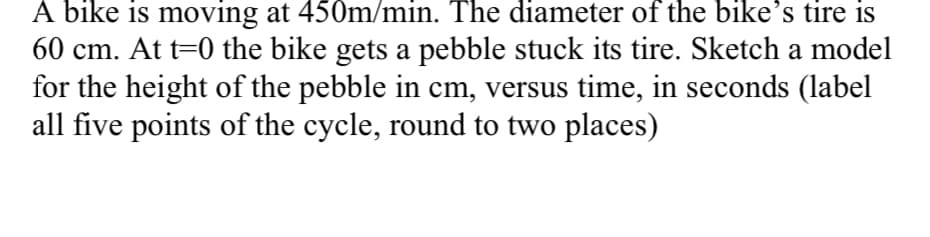 A bike is moving at 450m/min. The diameter of the bike's tire is
60 cm. At t=0 the bike gets a pebble stuck its tire. Sketch a model
for the height of the pebble in cm, versus time, in seconds (label
all five points of the cycle, round to two places)
