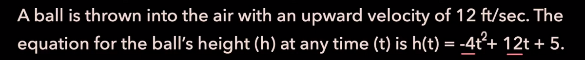 A ball is thrown into the air with an upward velocity of 12 ft/sec. The
equation for the ball's height (h) at any time (t) is h(t) = -4t²+ 12t + 5.
