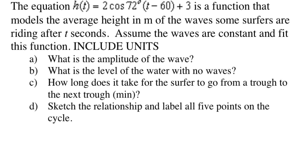 The equation h() = 2 cos 72° (t- 60) + 3 is a function that
models the average height in m of the waves some surfers are
riding after t seconds. Assume the waves are constant and fit
this function. INCLUDE UNITS
a) What is the amplitude of the wave?
b) What is the level of the water with no waves?
c) How long does it take for the surfer to go from a trough to
the next trough (min)?
d) Sketch the relationship and label all five points on the
cycle.
