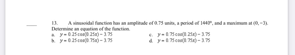 13.
A sinusoidal function has an amplitude of 0.75 units, a period of 1440°, and a maximum at (0, –3).
Determine an equation of the function.
a. y = 0.25 cos(0.25x) – 3.75
b. у-0.25 соs(0.75х)- 3.75
с. у-0.75 сos(0.25х) -3.75
d. y= 0.75 cos(0.75x) – 3.75
