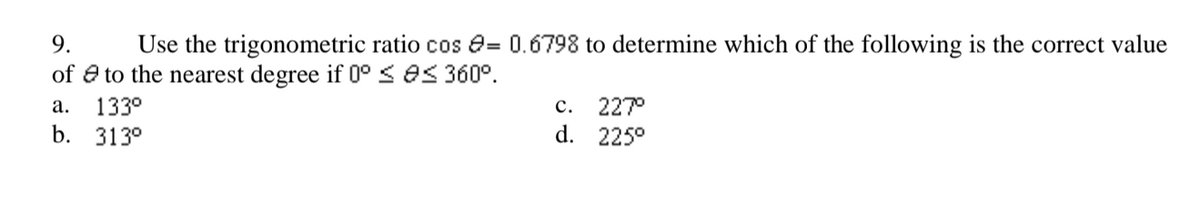 9.
Use the trigonometric ratio cos e= 0.6798 to determine which of the following is the correct value
of e to the nearest degree if 0° S OS 360°.
227°
d. 225°
а.
133°
с.
b. 313°
