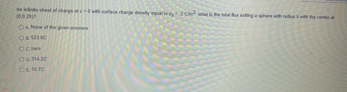 An infinite sheet of charge at z = 0 with surface charge density equal to ps = .2 C/m2, what is the total flux exiting a sphere with radius 5 with the center at
(0,0,20)?
O A. None of the given answers
O B. 523.6C
O C. zero
O D. 314.2C
O E. 15.7C
