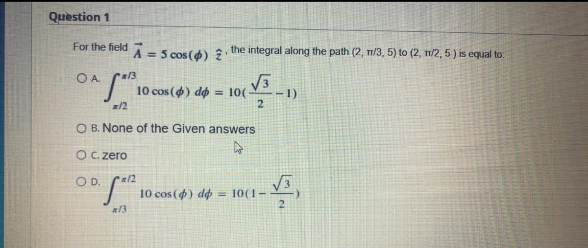 Question 1
For the field
A = 5 cos (4) 2
the integral along the path (2, /3, 5) to (2, T1/2, 5) is equal to:
O A.
| 10 cos (4) do = 10(
1)
!!
x/2
2
O B. None of the Given answers
O C. zero
D.
2/2
10 cos (4) dø :
= 10(1–
21
13
