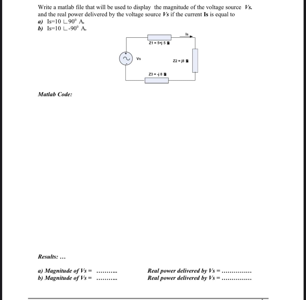 Write a matlab file that will be used to display the magnitude of the voltage source Vs.
and the real power delivered by the voltage source Vs if the current Is is equal to
a) Is=10 L90° A.
b) Is=10 L-90° A.
Is
Z1 = 5+j 5
Vs
22 = j8
Z3 = -j 8
Matlab Code:
Results: ...
a) Magnitude of Vs =
b) Magnitude of Vs =
Real power delivered by Vs =
Real power delivered by Vs =
