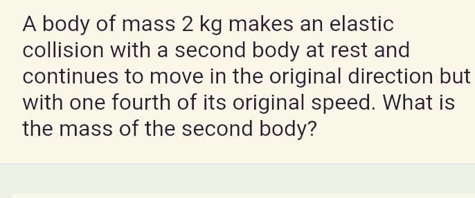 A body of mass 2 kg makes an elastic
collision with a second body at rest and
continues to move in the original direction but
with one fourth of its original speed. What is
the mass of the second body?
