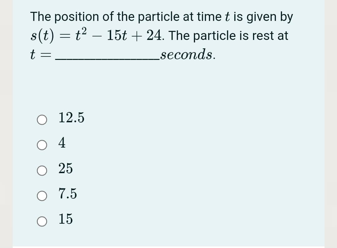 The position of the particle at time t is given by
s(t) =
t² – 15t + 24. The particle is rest at
t
_seconds.
O 12.5
4
O 25
O 7.5
O 15
