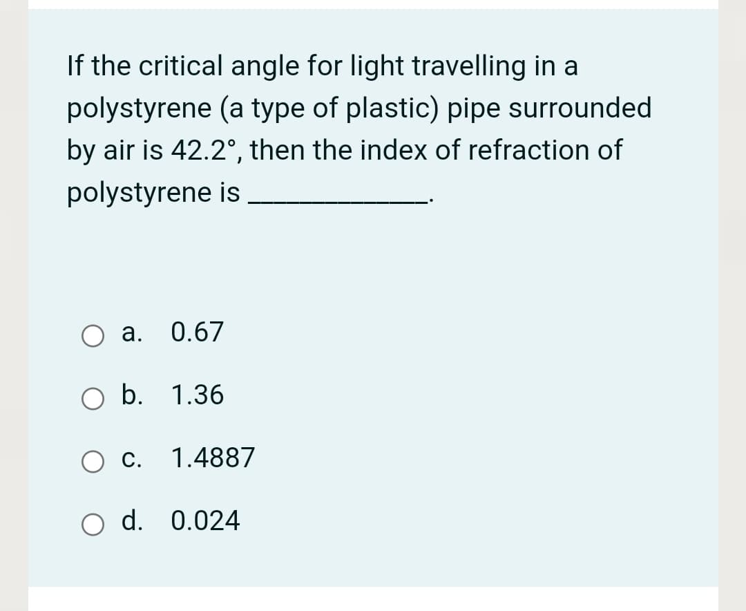 If the critical angle for light travelling in a
polystyrene (a type of plastic) pipe surrounded
by air is 42.2°, then the index of refraction of
polystyrene is
а. 0.67
b. 1.36
С.
1.4887
O d. 0.024
