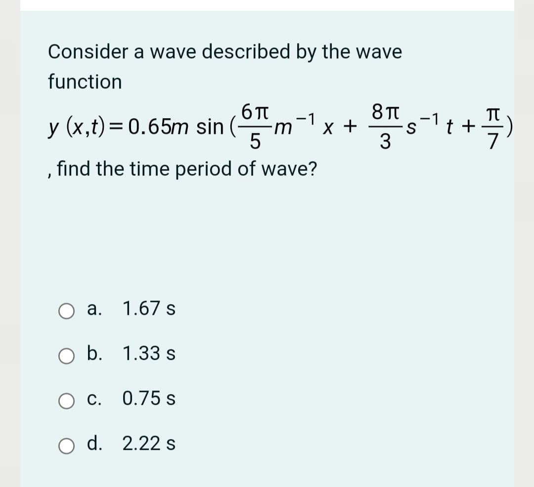 Consider a wave described by the wave
function
6 TT
-1
-1
y (x,t) = 0.65m sin (-
x +
t +
-m
, find the time period of wave?
а.
1.67 s
b. 1.33 s
С.
0.75 s
d. 2.22 s

