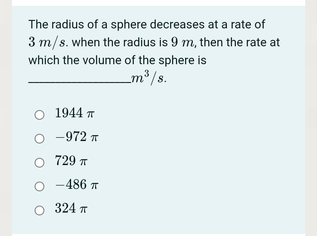 The radius of a sphere decreases at a rate of
3 m/s. when the radius is 9 m, then the rate at
which the volume of the sphere is
m³ /s.
3
O 1944
-972 T
729 T
-486 T
324 T
