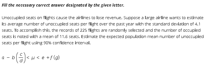 Fill the necessary correct answer designated by the given letter.
Unoccupied seats on flights cause the airlines to lose revenue. Suppose a large airline wants to estimate
its average number of unoccupied seats per flight over the past year with the standard deviation of 4.1
seats. To accomplish this, the records of 225 flights are randomly selected and the number of occupied
seats is noted with a mean of 11.6 seats. Estimate the expected population mean number of unoccupied
seats per flight using 90% confidence interval.
a - b
<μ<e+f (g)

