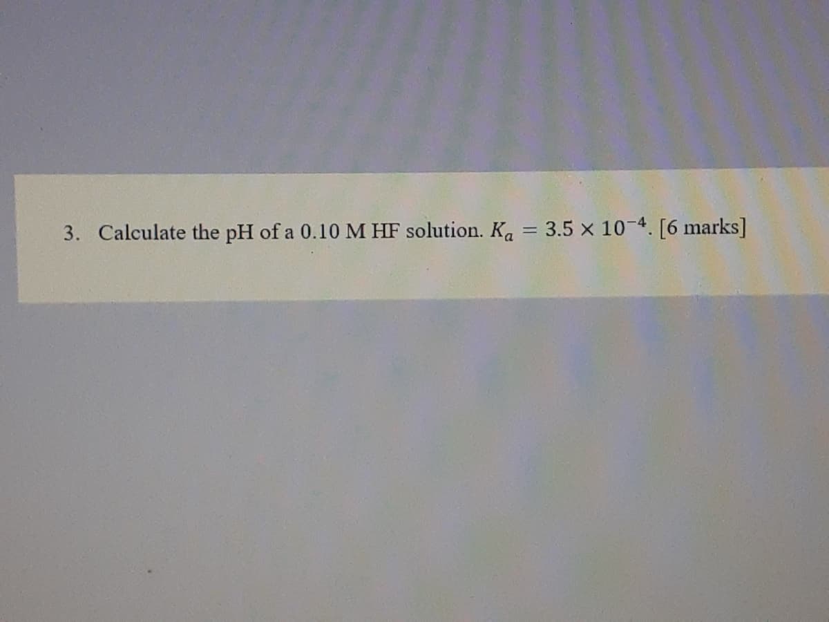 3. Calculate the pH of a 0.10 M HF solution. Ka = 3.5 x 10-4. [6 marks]
%3D
