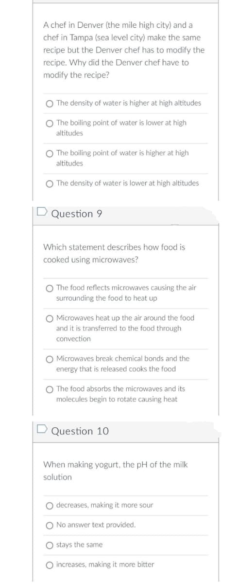 A chef in Denver (the mile high city) and a
chef in Tampa (sea level city) make the same
recipe but the Denver chef has to modify the
recipe. Why did the Denver chef have to
modify the recipe?
O The density of water is higher at high altitudes
O The boiling point of water is lower at high
altitudes
O The boiling point of water is higher at high
altitudes
O The density of water is lower at high altitudes
D Question 9
Which statement describes how food is
cooked using microwaves?
O The food reflects microwaves causing the air
surrounding the food to heat up
O Microwaves heat up the air around the food
and it is transferred to the food through
convection
O Microwaves break chemical bonds and the
energy that is released cooks the food
O The food absorbs the microwaves and its
molecules begin to rotate causing heat
D Question 10
When making yogurt, the pH of the milk
solution
O decreases, making it more sour
O No answer text provided.
O stays the same
O increases, making it more bitter
