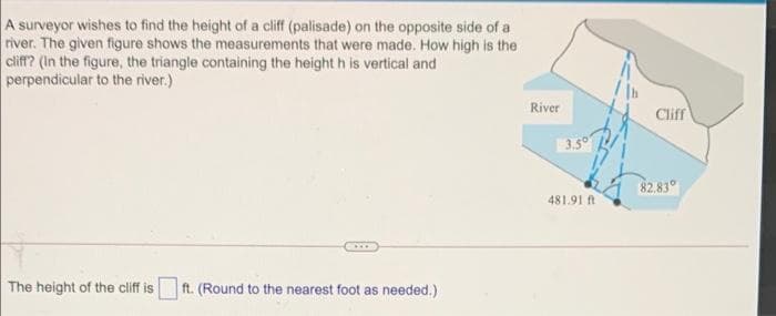 A surveyor wishes to find the height of a cliff (palisade) on the opposite side of a
river. The given figure shows the measurements that were made. How high is the
cliff? (In the figure, the triangle containing the height h is vertical and
perpendicular to the river.)
River
Clif
3.5°
82.83°
481.91 ft
The height of the cliff is
ft. (Round to the nearest foot as needed.)
