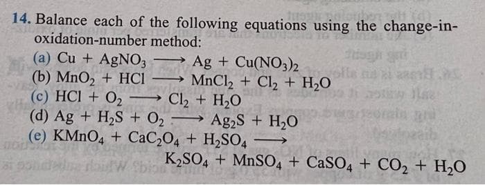 14. Balance each of the following equations using the change-in-
oxidation-number method:
(a) Cu + AGNO3
(b) MnO2 + HCI
(c) HCI + O2
(d) Ag + H2S + O2 → Ag,S + H,O
(e) KMNO4 + CaC204 + H2SO4
Ag + Cu(NO3)2
MnCl2 + Cl2 + H2O
→ Cl2 + H2O
olle ts
-
-
K2SO4 + MnSO4 + CaSO4 + CO2 + H,O
