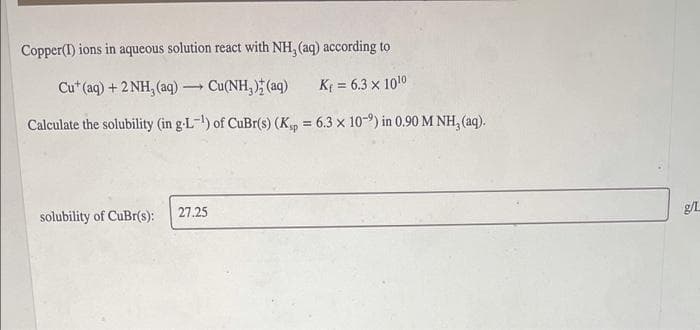 Copper(I) ions in aqueous solution react with NH, (aq) according to
Cu* (aq) + 2 NH, (aq)Cu(NH, ) (aq)
K = 6.3 x 1010
Calculate the solubility (in g-L-) of CuBr(s) (K = 6.3 x 10-9) in 0.90 M NH, (aq).
27.25
solubility of CuBr(s):
