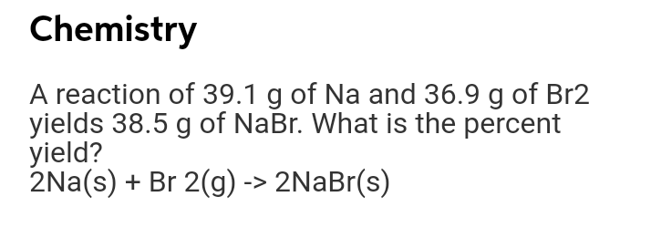 Chemistry
A reaction of 39.1 g of Na and 36.9 g of Br2
yields 38.5 g of NaBr. What is the percent
yield?
2Na(s) + Br 2(g) -> 2NaBr(s)
