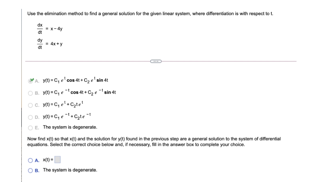 Use the elimination method to find a general solution for the given linear system, where differentiation is with respect to t.
dx
= x-4y
dt
dy
= 4x+y
dt
A. y(t) = C, e' cos 4t + C, e'sin 4t
O B. y(t) = C, e ¯'cos 4t + C2 e
-t
sin 4t
Oc. y(t) = C, e' + C2te'
O D. y(t) = C, e
+ Czte
O E. The system is degenerate.
Now find x(t) so that x(t) and the solution for y(t) found in the previous step are a general solution to the system of differential
equations. Select the correct choice below and, if necessary, fill in the answer box to complete your choice.
A. x(t) =
B. The system is degenerate.
