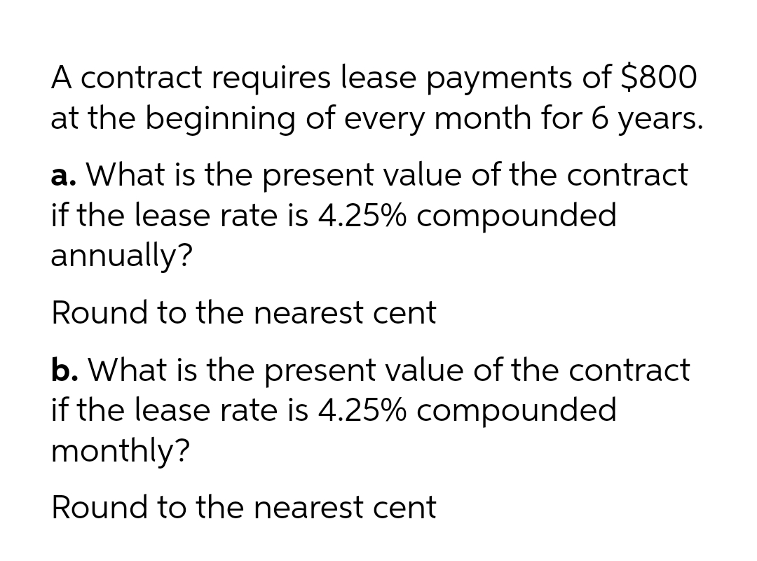A contract requires lease payments of $800
at the beginning of every month for 6 years.
a. What is the present value of the contract
if the lease rate is 4.25% compounded
annually?
Round to the nearest cent
b. What is the present value of the contract
if the lease rate is 4.25% compounded
monthly?
Round to the nearest cent
