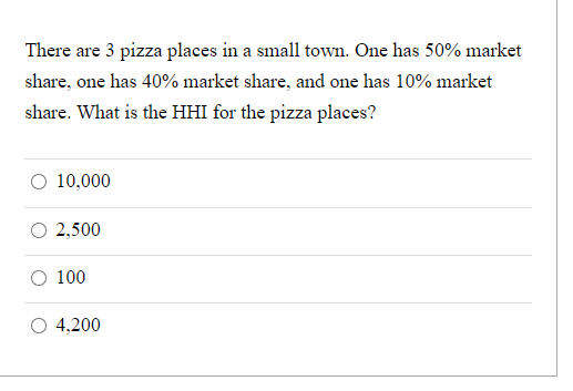 There are 3 pizza places in a small town. One has 50% market
share, one has 40% market share, and one has 10% market
share. What is the HHI for the pizza places?
O 10,000
2,500
100
4,200
