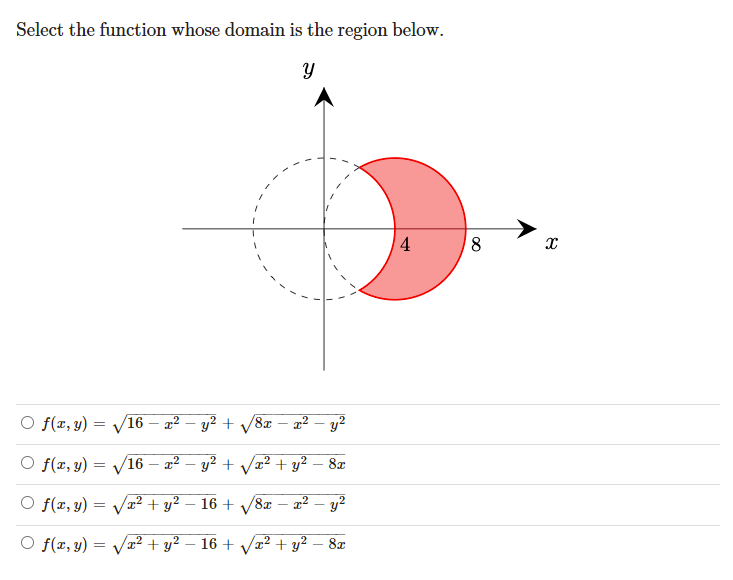 Select the function whose domain is the region below.
4
8,
O f(x, y) = V16 – x² – y² + /8x – x²-
y2
O f(x, y) = V16
2² – y? + Væ? + y² – 8x
O f(x, y) = Vx² + y²
16 + V8x – ?
y2
O f(x, y) =
/2²+ y² – 16 + Va² + y² – 8x
