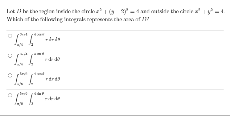 Let D be the region inside the circle x² + (y – 2)² = 4 and outside the circle r? + y? = 4.
Which of the following integrals represents the area of D?
3m/4
4 cos e
r dr de
T/4
37/4
4 sin e
r dr de
T/4
5#/6
4 cos 0
r dr de
5#/6
4 sin e
r dr de
