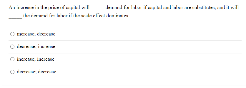 An increase in the price of capital will
demand for labor if capital and labor are substitutes, and it will
the demand for labor if the scale effect dominates.
increase; decrease
decrease; increase
increase; increase
decrease; decrease

