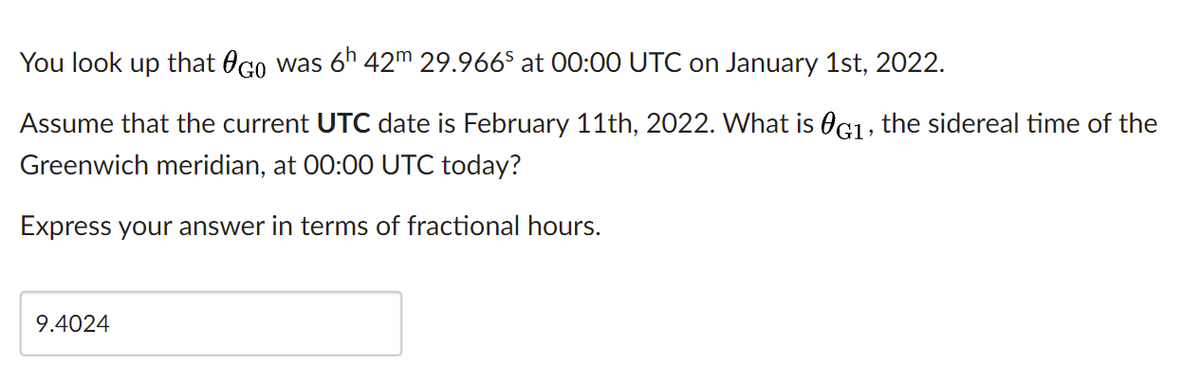 You look up that OGo was 6h 42m 29.966$ at 00:00 UTC on January 1st, 2022.
Assume that the current UTC date is February 11th, 2022. What is OG1, the sidereal time of the
Greenwich meridian, at 00:00 UTC today?
Express your answer in terms of fractional hours.
9.4024
