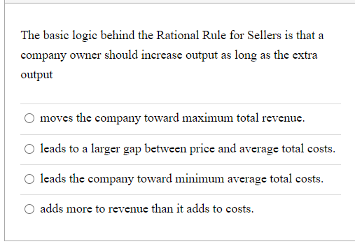 The basic logic behind the Rational Rule for Sellers is that a
company owner should increase output as long as the extra
output
moves the company toward maximum total revenue.
O leads to a larger gap between price and average total costs.
O leads the company toward minimum average total costs.
O adds more to revenue than it adds to costs.
