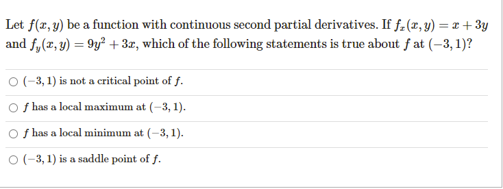 Let f(x, y) be a function with continuous second partial derivatives. If fz (x, y) = x + 3y
and f,(x, y) = 9y² + 3x, which of the following statements is true about f at (-3, 1)?
O (-3, 1) is not a critical point of f.
O f has a local maximum at (-3, 1).
O f has a local minimum at (-3, 1).
O (-3, 1) is a saddle point of f.
