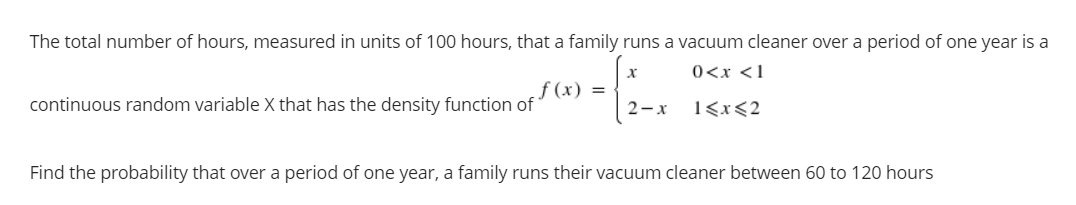 The total number of hours, measured in units of 100 hours, that a family runs a vacuum cleaner over a period of one year is a
0<x <1
f (x) =
continuous random variable X that has the density function of
2-x
1<x<2
Find the probability that over a period of one year, a family runs their vacuum cleaner between 60 to 120 hours

