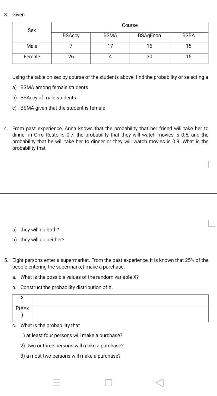 3. Given
Course
Sex
BSAccy
BSMA
BSAgEcon
BSBA
Male
7
17
15
15
Female
26
4
30
15
Using the table on sex by course of the students above, find the probability of selecting a
a) BSMA among female students
b) BSAccy of male students
c) BSMA given that the student is female
4. From past experience, Anna knows that the probability that her friend will take her to
dinner in Orro Resto id 0.7, the probability that they will watch movies is 0.5, and the
probability that he will take her to dinner or they will watch movies is 0.9. What is the
probability that
a) they will do both?
b) they will do neither?
5. Eight persons enter a supermarket. From the past experience, it is known that 25% of the
people entering the supermarket make a purchase.
a. What is the possible values of the random variable X?
b. Construct the probability distribution of X.
P(X=x
c. What is the probability that
1) at least four persons will make a purchase?
2) two or three persons will make a purchase?
3) a most two persons will make a purchase?
