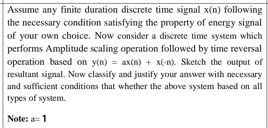 Assume any finite duration discrete time signal x(n) following
the necessary condition satisfying the property of energy signal
of your own choice. Now consider a discrete time system which
performs Amplitude scaling operation followed by time reversal
operation based on y(n)
resultant signal. Now classify and justify your answer with necessary
ax(n) + x(-n). Sketch the output of
and sufficient conditions that whether the above system based on all
types of system.
Note: a= 1
