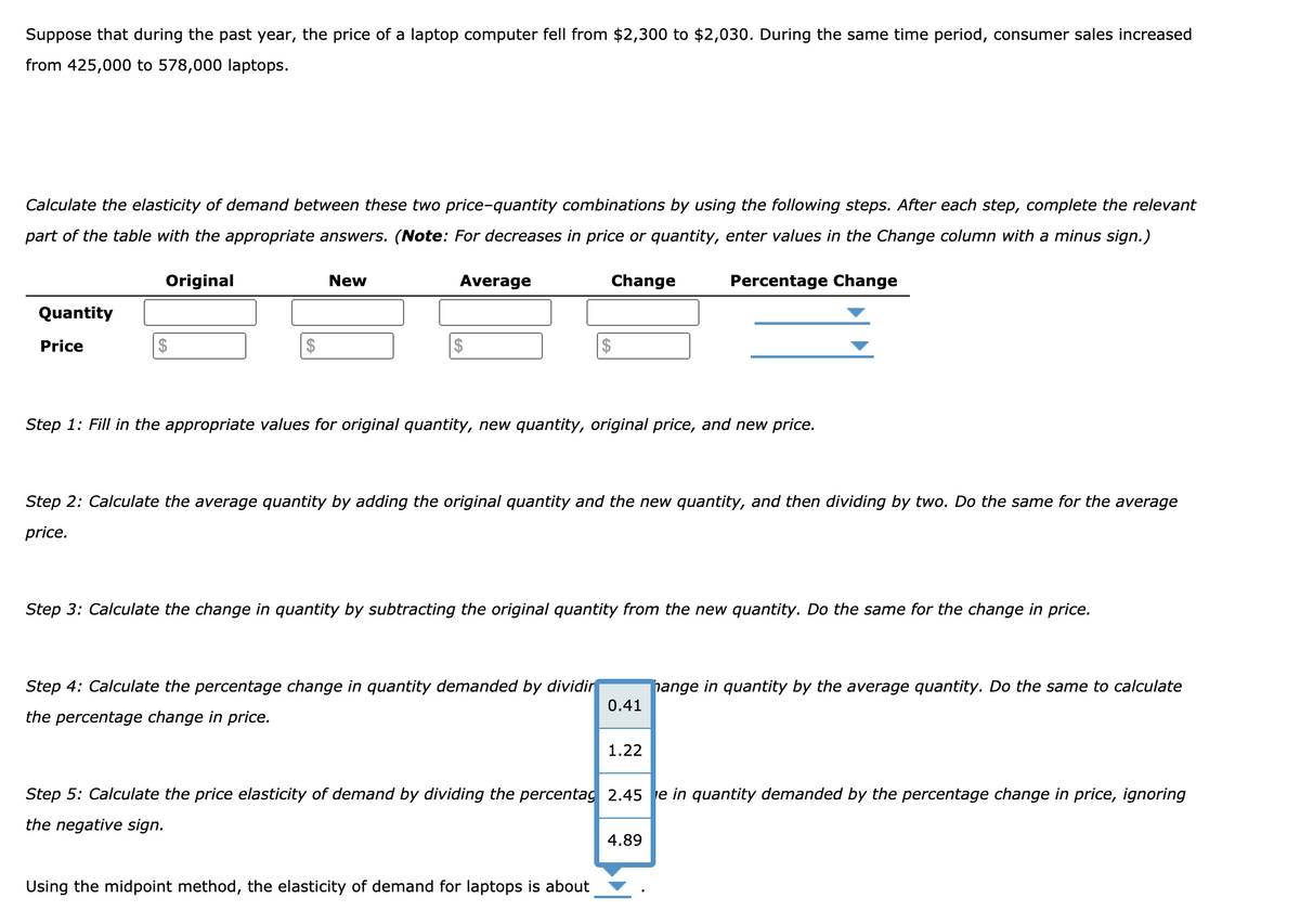 Suppose that during the past year, the price of a laptop computer fell from $2,300 to $2,030. During the same time period, consumer sales increased
from 425,000 to 578,000 laptops.
Calculate the elasticity of demand between these two price-quantity combinations by using the following steps. After each step, complete the relevant
part of the table with the appropriate answers. (Note: For decreases in price or quantity, enter values in the Change column with a minus sign.)
Original
New
Average
Change
Percentage Change
Quantity
Price
$
Step 1: Fill in the appropriate values for original quantity, new quantity, original price, and new price.
Step 2: Calculate the average quantity by adding the original quantity and the new quantity, and then dividing by two. Do the same for the average
price.
Step 3: Calculate the change in quantity by subtracting the original quantity from the new quantity. Do the same for the change in price.
Step 4: Calculate the percentage change in quantity demanded by dividir
hange in quantity by the average quantity. Do the same to calculate
0.41
the percentage change in price.
1.22
Step 5: Calculate the price elasticity of demand by dividing the percentag 2.45 e in quantity demanded by the percentage change in price, ignoring
the negative sign.
4.89
Using the midpoint method, the elasticity of demand for laptops is about
