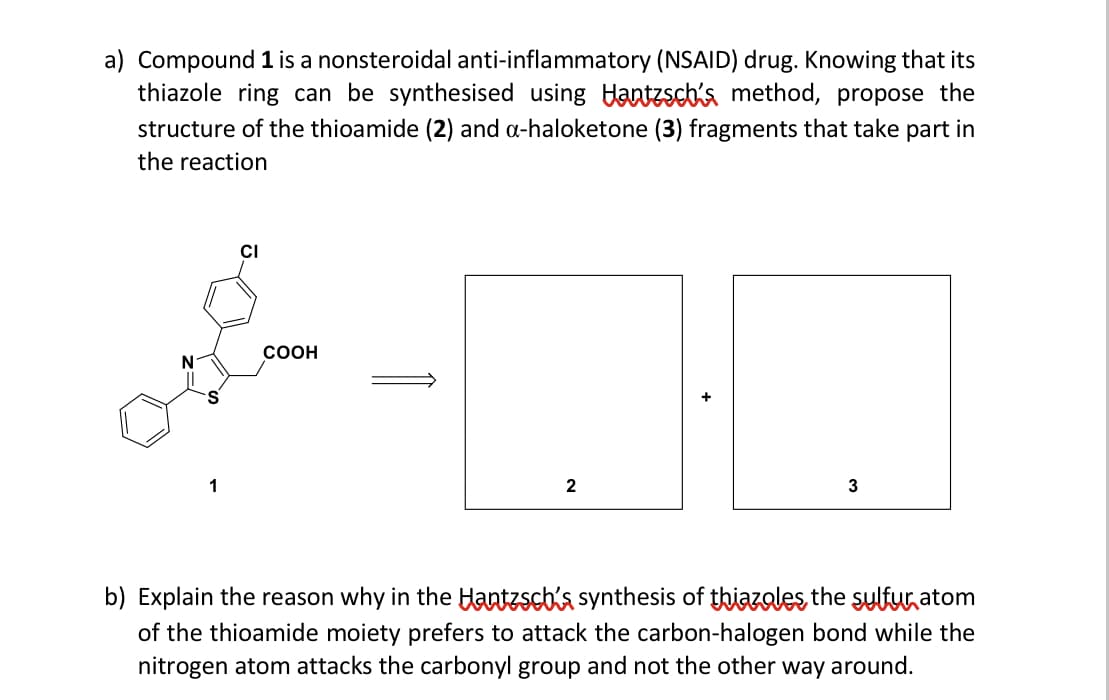 a) Compound 1 is a nonsteroidal anti-inflammatory (NSAID) drug. Knowing that its
thiazole ring can be synthesised using antzscb's method, propose the
structure of the thioamide (2) and a-haloketone (3) fragments that take part in
the reaction
CI
COOH
1
2
3
b) Explain the reason why in the Hantzscbis synthesis of thiazoles the sylfur atom
of the thioamide moiety prefers to attack the carbon-halogen bond while the
nitrogen atom attacks the carbonyl group and not the other way around.
