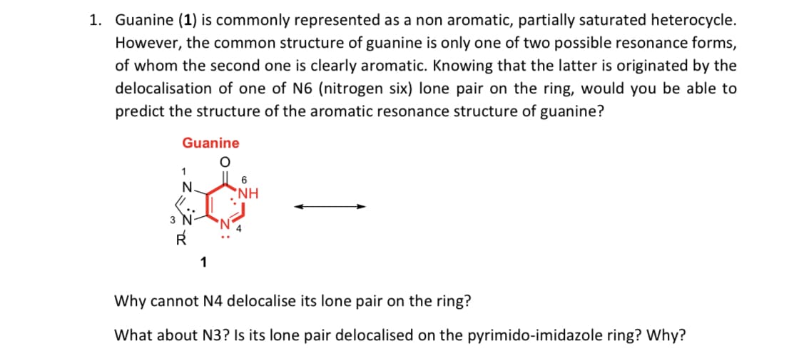 1. Guanine (1) is commonly represented as a non aromatic, partially saturated heterocycle.
However, the common structure of guanine is only one of two possible resonance forms,
of whom the second one is clearly aromatic. Knowing that the latter is originated by the
delocalisation of one of N6 (nitrogen six) lone pair on the ring, would you be able to
predict the structure of the aromatic resonance structure of guanine?
Guanine
6
N.
'NH
3
R
1
Why cannot N4 delocalise its lone pair on the ring?
What about N3? Is its lone pair delocalised on the pyrimido-imidazole ring? Why?
