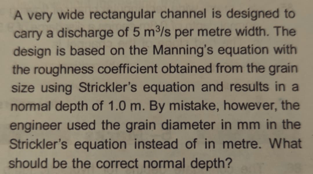 A very wide rectangular channel is designed to
carry a discharge of 5 m³/s per metre width. The
design is based on the Manning's equation with
the roughness coefficient obtained from the grain
size using Strickler's equation and results in a
normal depth of 1.0 m. By mistake, however, the
engineer used the grain diameter in mm in the
Strickler's equation instead of in metre. What
should be the correct normal depth?