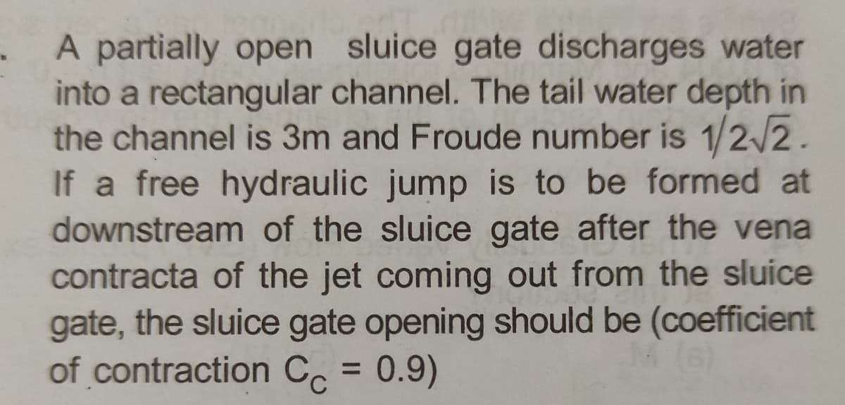 A partially open sluice gate discharges water
into a rectangular channel. The tail water depth in
the channel is 3m and Froude number is 1/2/2.
If a free hydraulic jump is to be formed at
downstream of the sluice gate after the vena
contracta of the jet coming out from the sluice
gate, the sluice gate opening should be (coefficient
of contraction Cc = 0.9)