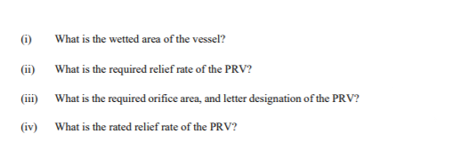 (i)
What is the wetted area of the vessel?
(ii)
What is the required relief rate of the PRV?
(iii) What is the required orifice area, and letter designation of the PRV?
(iv) What is the rated relief rate of the PRV?
