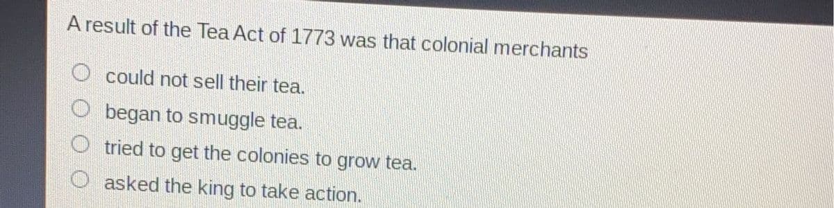 A result of the Tea Act of 1773 was that colonial merchants
could not sell their tea.
began to smuggle tea.
tried to get the colonies to grow tea.
asked the king to take action.
