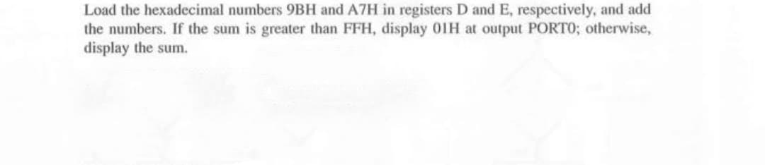 Load the hexadecimal numbers 9BH and A7H in registers D and E, respectively, and add
the numbers. If the sum is greater than FFH, display 01H at output PORTO; otherwise,
display the sum.
