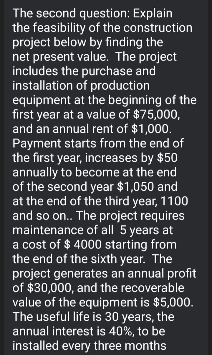 The second question: Explain
the feasibility of the construction
project below by finding the
net present value. The project
includes the purchase and
installation of production
equipment at the beginning of the
first year at a value of $75,000,
and an annual rent of $1,000.
Payment starts from the end of
the first year, increases by $50
annually to become at the end
of the second year $1,050 and
at the end of the third year, 1100
and so on.. The project requires
maintenance of all 5 years at
a cost of $ 4000 starting from
the end of the sixth year. The
project generates an annual profit
of $30,000, and the recoverable
value of the equipment is $5,000.
The useful life is 30 years, the
annual interest is 40%, to be
installed every three months
