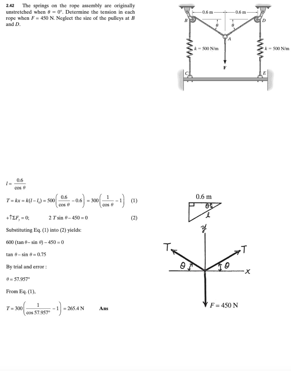 2.42
The springs on the rope assembly are originally
unstretched when 0 = 0°. Determine the tension in each
-0.6 m
-0.6 m
rope when F = 450 N. Neglect the size of the pulleys at B
and D.
B
k= 500 N/m
k = 500 N/m
F
0.6
cos 0
0.6 m
0.6
T = kx = k(1 – 1) = 500
1
- 1
cos e
- 0.6 = 300
(1)
cos e
+1EF,= 0;
2 T sin 0– 450 = 0
(2)
Substituting Eq. (1) into (2) yields:
600 (tan 0- sin 0) – 450 = 0
T.
tan 0- sin 6 = 0.75
By trial and error :
0 = 57.957°
From Eq. (1),
1
(F = 450 N
T= 300
1 = 265.4 N
Ans
cos 57.957°
