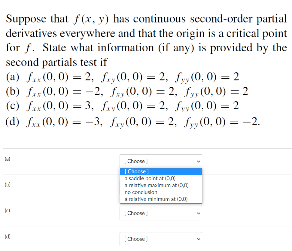 Suppose that f (x, y) has continuous second-order partial
derivatives everywhere and that the origin is a critical point
for f. State what information (if any) is provided by the
second partials test if
(a) fxx (0, 0) = 2, fxy(0, 0) = 2, fyy(0, 0) = 2
(b) fxx (0, 0) = -2, fxy(0, 0) = 2, fyy(0, 0) = 2
(c) fxx (0, 0) = 3, fry(0, 0) = 2, fyy(0, 0) = 2
уу
%3D
%3D
(d) fxx(0, 0)
-3, fxy(0, 0) = 2, fyy(0, 0) = -2.
=
ху
уу
(a)
[ Choose ]
[Choose ]
a saddle point at (0,0)
a relative maximum at (0,0)
(b)
no conclusion
a relative minimum at (0,0)
(c)
[ Choose ]
(d)
[ Choose ]
