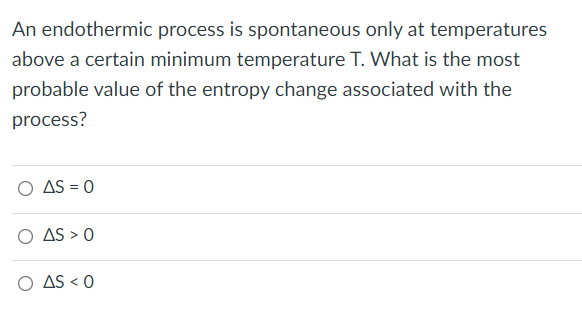 An endothermic process is spontaneous only at temperatures
above a certain minimum temperature T. What is the most
probable value of the entropy change associated with the
process?
O AS = 0
O AS > 0
O AS < 0
