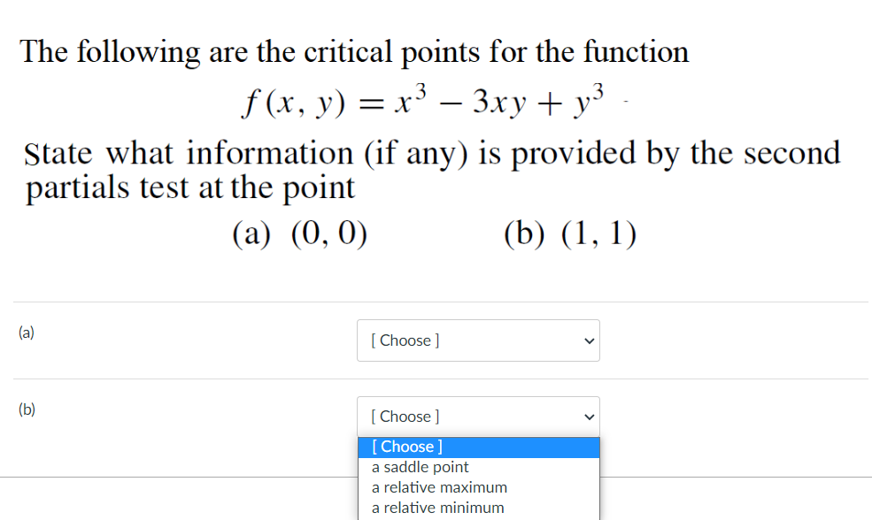 The following are the critical points for the function
f (x, y) = x³
Зху + уз
-
State what information (if any) is provided by the second
partials test at the point
(a) (0, 0)
(b) (1, 1)
(a)
[ Choose ]
(b)
[ Choose ]
[Choose]
a saddle point
a relative maximum
a relative minimum
