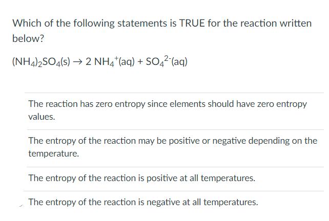 Which of the following statements is TRUE for the reaction written
below?
(NH4)2SO4(s) → 2 NH4*(aq) + SO4² (aq)
The reaction has zero entropy since elements should have zero entropy
values.
The entropy of the reaction may be positive or negative depending on the
temperature.
The entropy of the reaction is positive at all temperatures.
The entropy of the reaction is negative at all temperatures.
