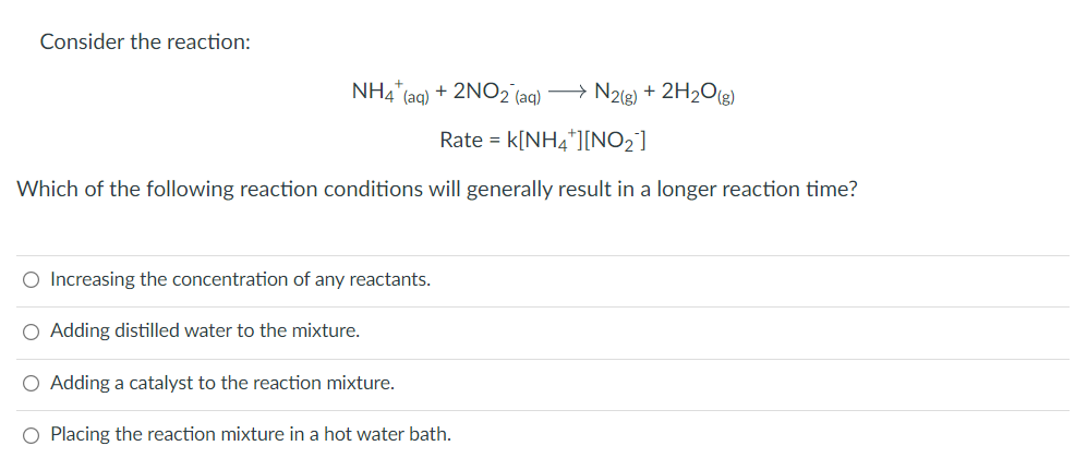 Consider the reaction:
NH4" (aq) + 2NO2 (aq) > N2(g) + 2H2O2)
Rate = k[NH4*][NO2]
Which of the following reaction conditions will generally result in a longer reaction time?
O Increasing the concentration of any reactants.
O Adding distilled water to the mixture.
O Adding a catalyst to the reaction mixture.
O Placing the reaction mixture in a hot water bath.
