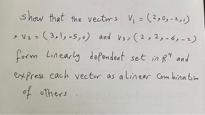 show that the vectors V₁ = (2,0,- 2, 1)
> V₂ = (3,1, -5,0) and V3=(2, 2, -6, -2)
form Linearly defendent set in R4 and
express each vector as a linear Combination
of others