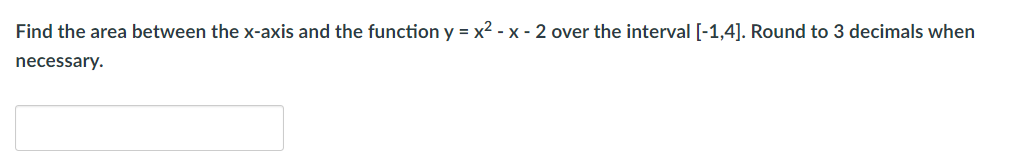 Find the area between the x-axis and the function y = x2 - x - 2 over the interval [-1,4]. Round to 3 decimals when
necessary.
