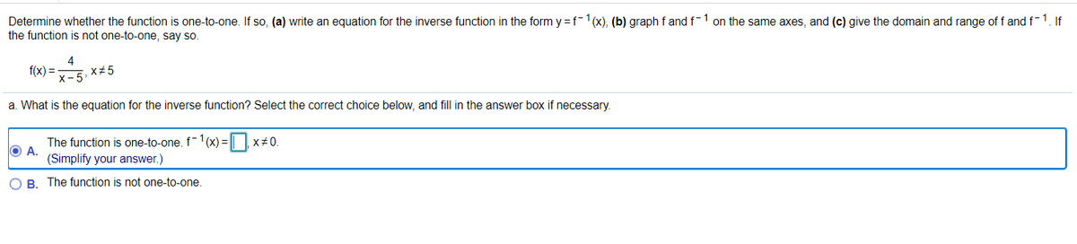 Determine whether the function is one-to-one. If so, (a) write an equation for the inverse function in the form y = f-1(x), (b) graph f and f-1 on the same axes, and (c) give the domain and range of f and f-1. If
the function is not one-to-one, say so.
4
x+5
f(x) =
x-5
a. What is the equation for the inverse function? Select the correct choice below, and fill in the answer box if necessary.
The function is one-to-one. f-1 (x) = || |x#0.
OA.
(Simplify your answer.)
O B. The function is not one-to-one.
